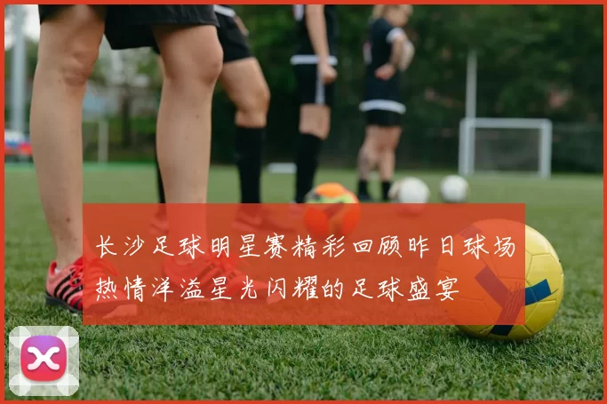 长沙足球明星赛精彩回顾昨日球场热情洋溢星光闪耀的足球盛宴