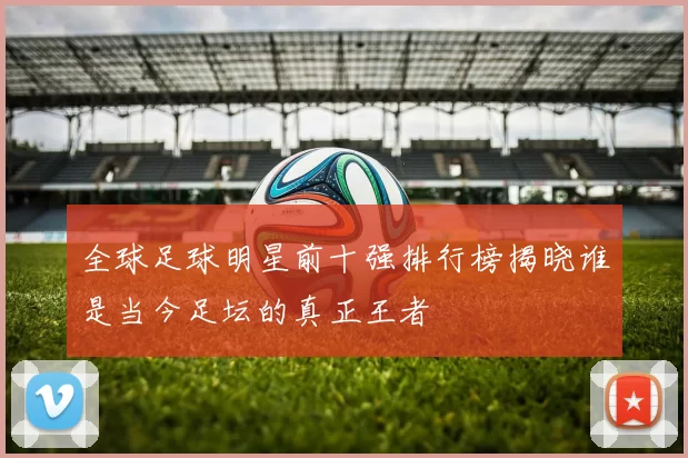 全球足球明星前十强排行榜揭晓谁是当今足坛的真正王者