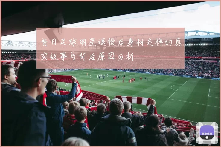 昔日足球明星退役后身材走样的真实故事与背后原因分析