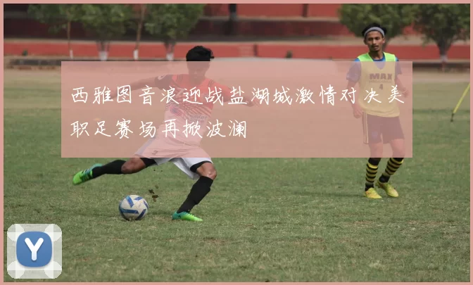 西雅图音浪迎战盐湖城激情对决美职足赛场再掀波澜