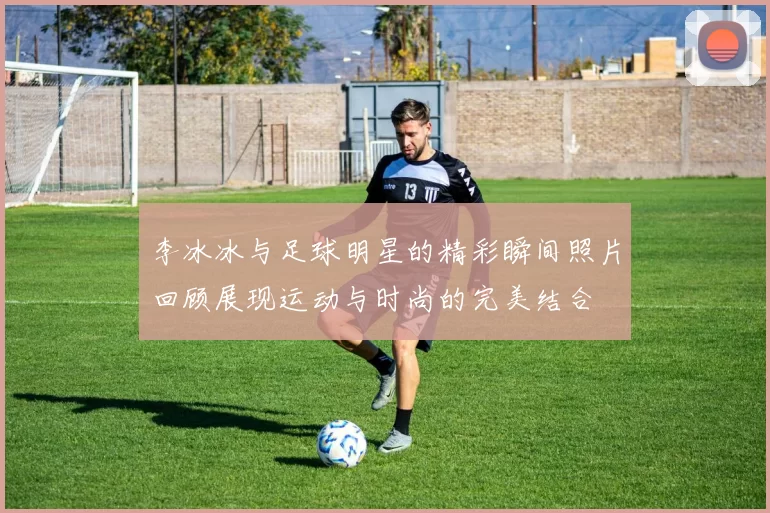 李冰冰与足球明星的精彩瞬间照片回顾展现运动与时尚的完美结合