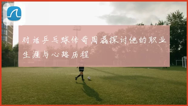 对话乒乓球传奇周磊探讨他的职业生涯与心路历程
