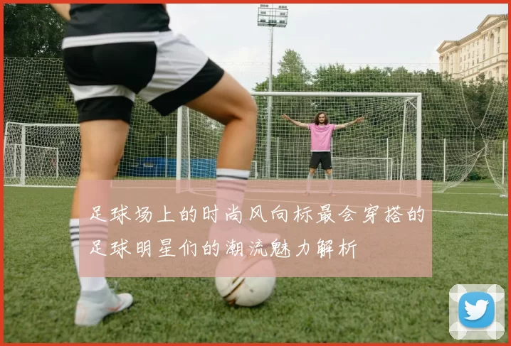足球场上的时尚风向标最会穿搭的足球明星们的潮流魅力解析