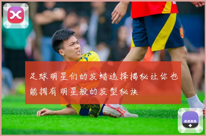 足球明星们的发蜡选择揭秘让你也能拥有明星般的发型秘诀