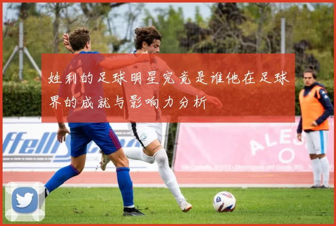 姓利的足球明星究竟是谁他在足球界的成就与影响力分析