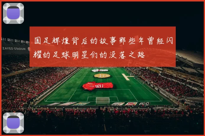 国足辉煌背后的故事那些年曾经闪耀的足球明星们的没落之路