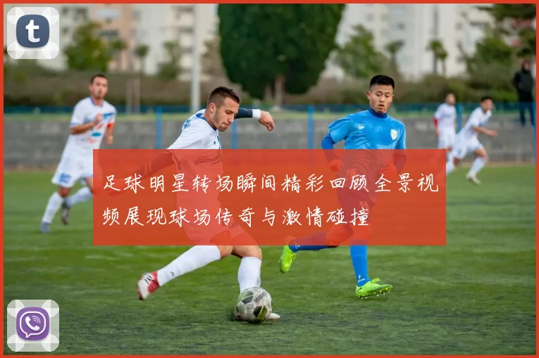 足球明星转场瞬间精彩回顾全景视频展现球场传奇与激情碰撞