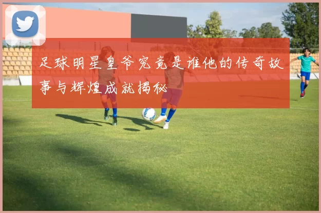 足球明星皇爷究竟是谁他的传奇故事与辉煌成就揭秘