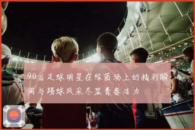 90后足球明星在绿茵场上的精彩瞬间与踢球风采尽显青春活力