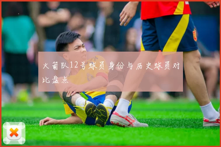 火箭队12号球员身份与历史球员对比盘点