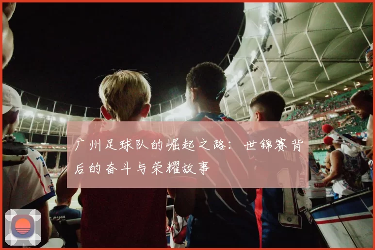 广州足球队的崛起之路：世锦赛背后的奋斗与荣耀故事