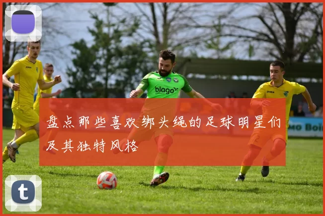 盘点那些喜欢绑头绳的足球明星们及其独特风格