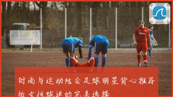 时尚与运动结合足球明星背心推荐给女性球迷的完美选择
