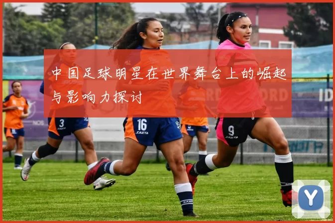 中国足球明星在世界舞台上的崛起与影响力探讨