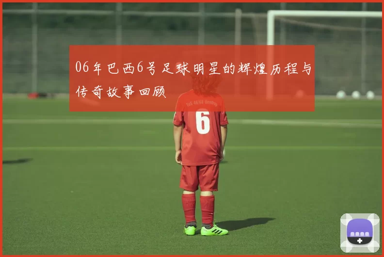 06年巴西6号足球明星的辉煌历程与传奇故事回顾