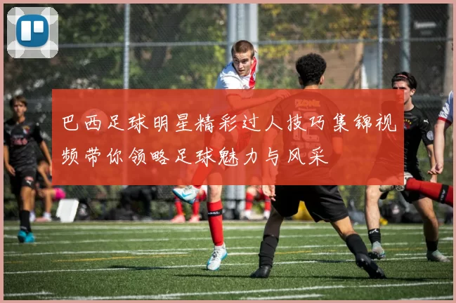 巴西足球明星精彩过人技巧集锦视频带你领略足球魅力与风采