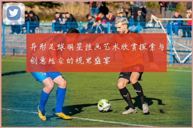 异形足球明星挂画艺术欣赏探索与创意结合的视觉盛宴