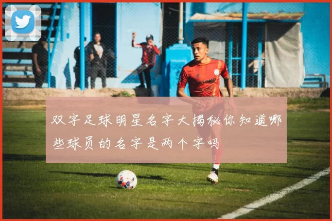 双字足球明星名字大揭秘你知道哪些球员的名字是两个字吗