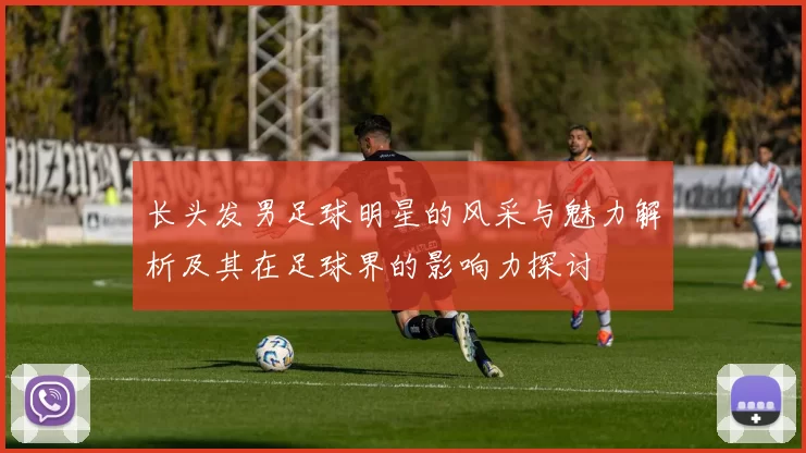 长头发男足球明星的风采与魅力解析及其在足球界的影响力探讨