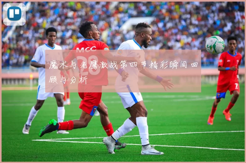 魔术与老鹰激战第四节精彩瞬间回顾与分析