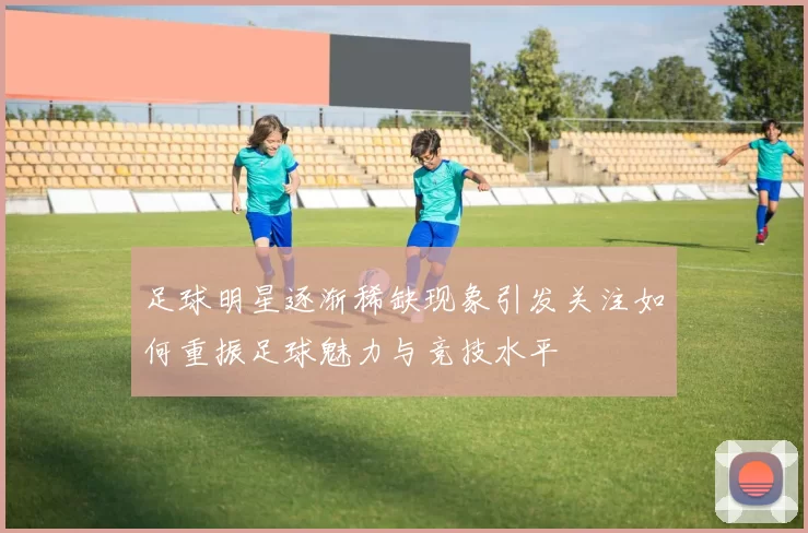 足球明星逐渐稀缺现象引发关注如何重振足球魅力与竞技水平