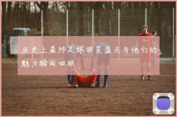 历史上最帅足球明星盘点与他们的魅力瞬间回顾