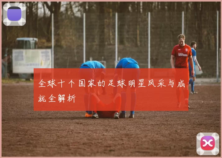 全球十个国家的足球明星风采与成就全解析