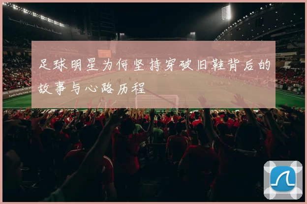 足球明星为何坚持穿破旧鞋背后的故事与心路历程