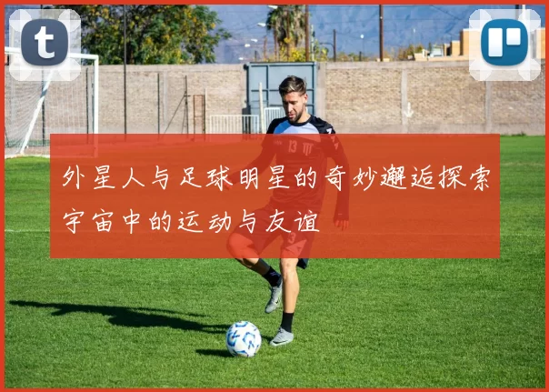 外星人与足球明星的奇妙邂逅探索宇宙中的运动与友谊