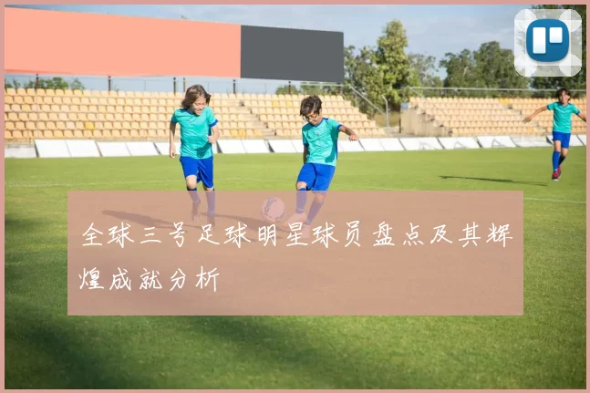 全球三号足球明星球员盘点及其辉煌成就分析