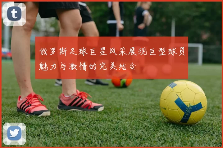 俄罗斯足球巨星风采展现巨型球员魅力与激情的完美结合