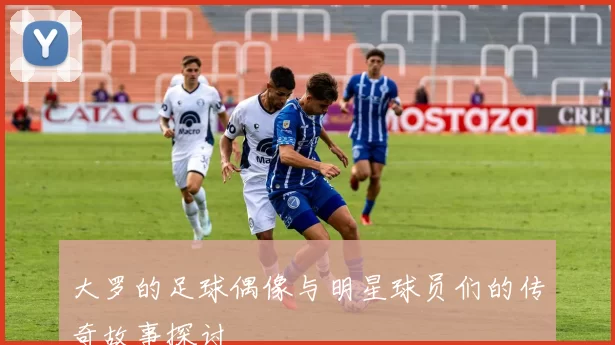 大罗的足球偶像与明星球员们的传奇故事探讨