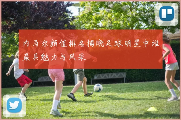 内马尔颜值排名揭晓足球明星中谁最具魅力与风采