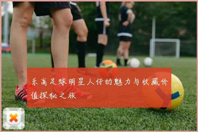 乐高足球明星人仔的魅力与收藏价值探秘之旅