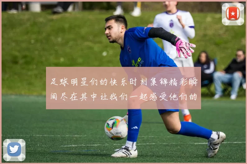 足球明星们的快乐时刻集锦精彩瞬间尽在其中让我们一起感受他们的欢乐与激情